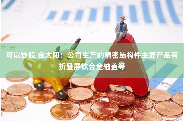 可以炒股 金太阳：公司生产的精密结构件主要产品有折叠屏钛合金轴盖等