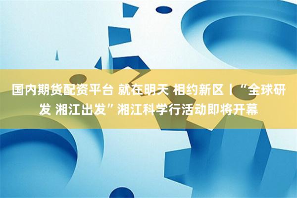 国内期货配资平台 就在明天 相约新区丨“全球研发 湘江出发”湘江科学行活动即将开幕