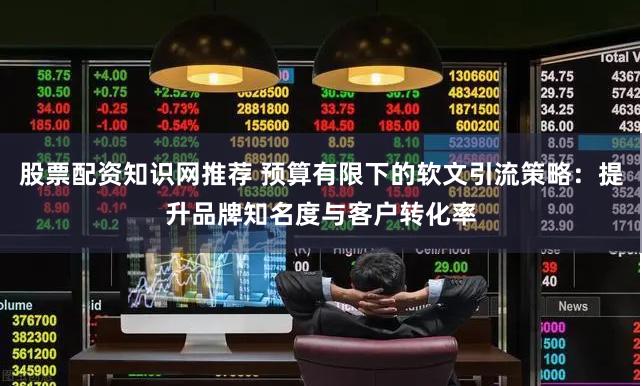 股票配资知识网推荐 预算有限下的软文引流策略：提升品牌知名度与客户转化率