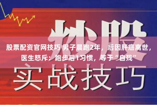 股票配资官网技巧 男子晨跑2年，后因肝癌离世，医生怒斥：跑步后1习惯，等于“自残”