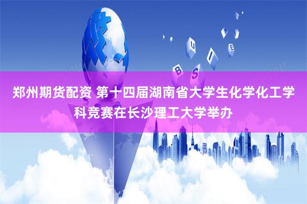 郑州期货配资 第十四届湖南省大学生化学化工学科竞赛在长沙理工大学举办