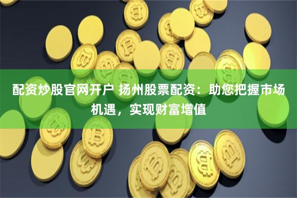 配资炒股官网开户 扬州股票配资：助您把握市场机遇，实现财富增值