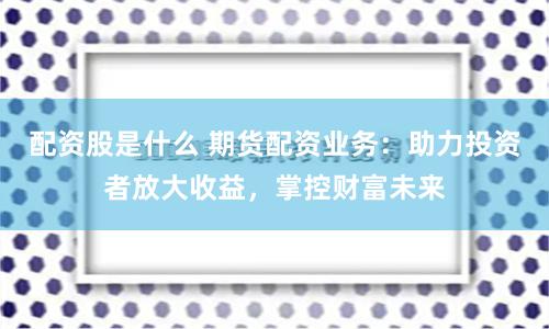 配资股是什么 期货配资业务：助力投资者放大收益，掌控财富未来