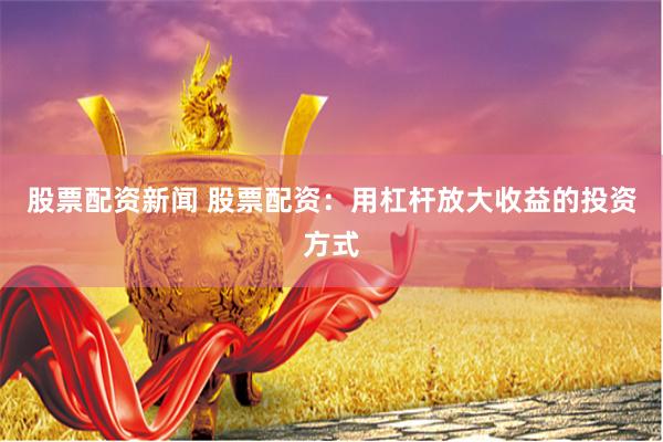 股票配资新闻 股票配资：用杠杆放大收益的投资方式