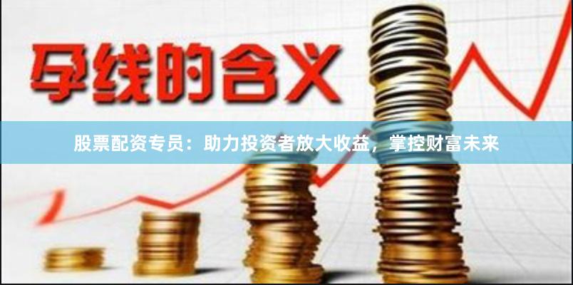 股票配资专员：助力投资者放大收益，掌控财富未来