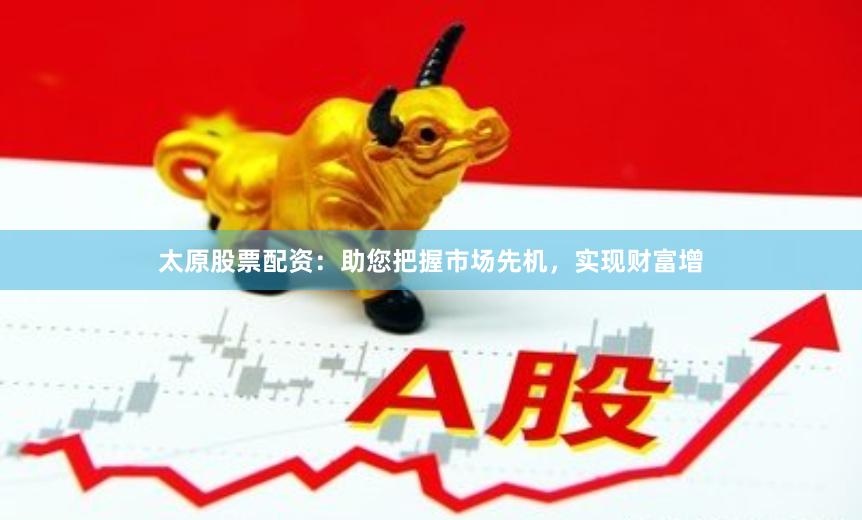太原股票配资:助您把握市场先机,实现财富增
