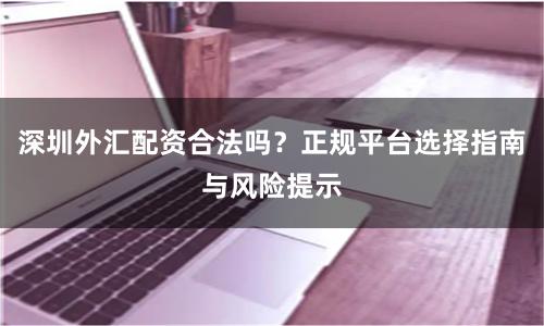 深圳外汇配资合法吗？正规平台选择指南与风险提示