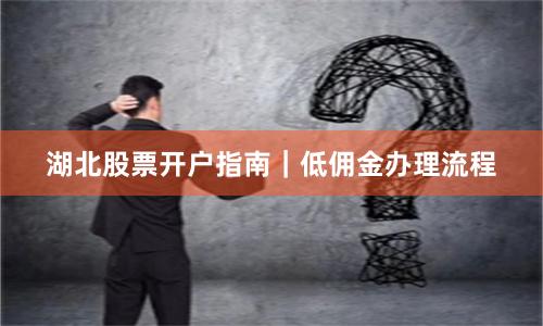 湖北股票开户指南｜低佣金办理流程